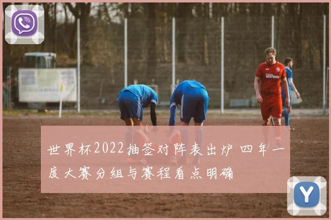 世界杯2022抽签对阵表出炉 四年一度大赛分组与赛程看点明确