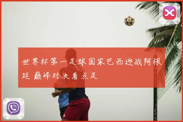 世界杯第一足球国家巴西迎战阿根廷 巅峰对决看点足