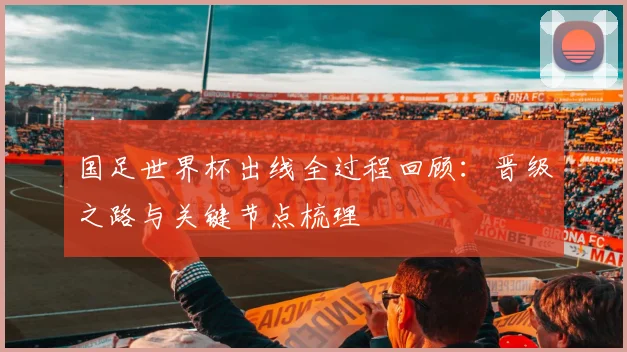 国足世界杯出线全过程回顾:晋级之路与关键节点梳理