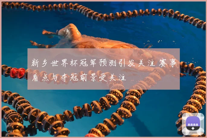 新乡世界杯冠军预测引发关注 赛事看点与夺冠前景受关注