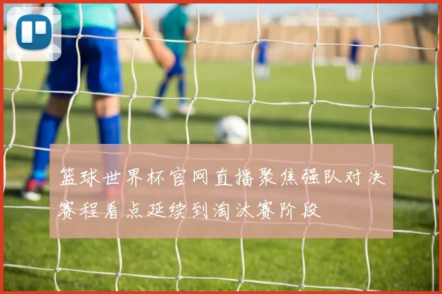 篮球世界杯官网直播聚焦强队对决赛程看点延续到淘汰赛阶段