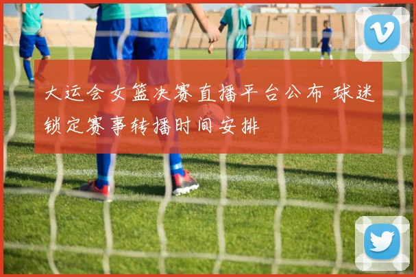 大运会女篮决赛直播平台公布 球迷锁定赛事转播时间安排