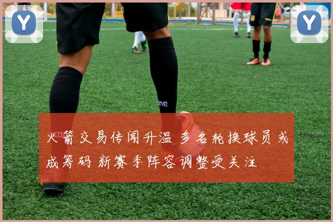 火箭交易传闻升温 多名轮换球员或成筹码 新赛季阵容调整受关注