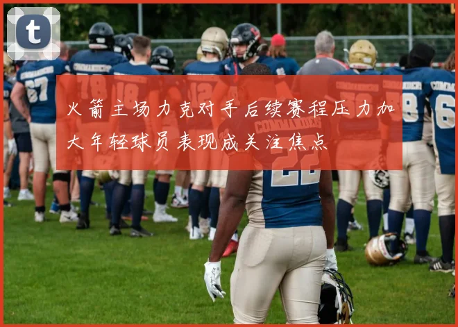 火箭主场力克对手后续赛程压力加大年轻球员表现成关注焦点