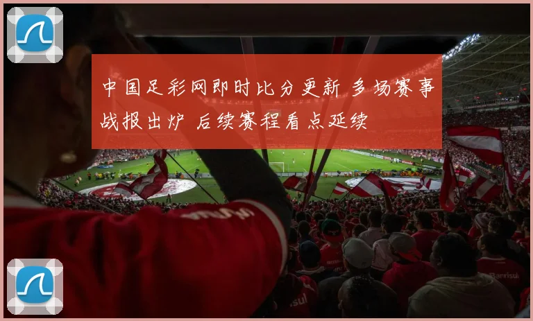中国足彩网即时比分更新 多场赛事战报出炉 后续赛程看点延续