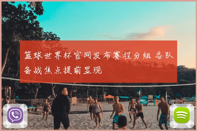 篮球世界杯官网发布赛程分组 各队备战焦点提前显现