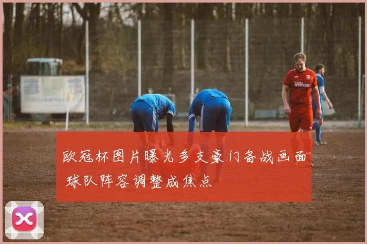 欧冠杯图片曝光多支豪门备战画面 球队阵容调整成焦点