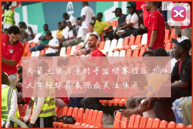火箭主场力克对手后续赛程压力加大年轻球员表现成关注焦点