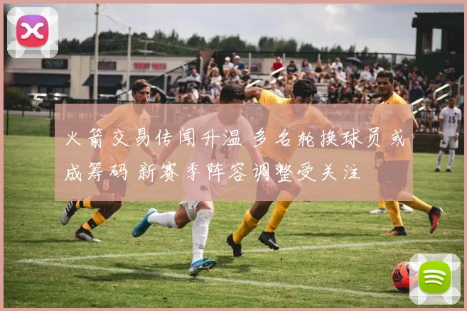火箭交易传闻升温 多名轮换球员或成筹码 新赛季阵容调整受关注