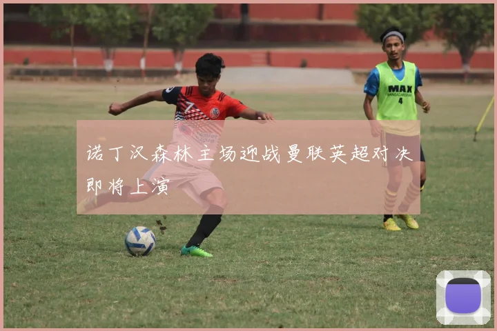 诺丁汉森林主场迎战曼联英超对决即将上演