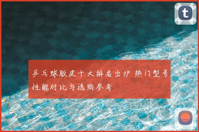 乒乓球胶皮十大排名出炉 热门型号性能对比与选购参考