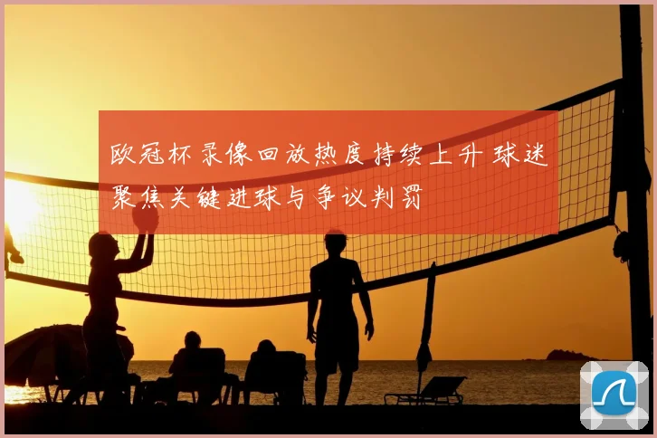欧冠杯录像回放热度持续上升 球迷聚焦关键进球与争议判罚