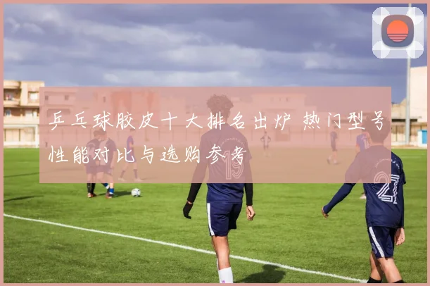 乒乓球胶皮十大排名出炉 热门型号性能对比与选购参考